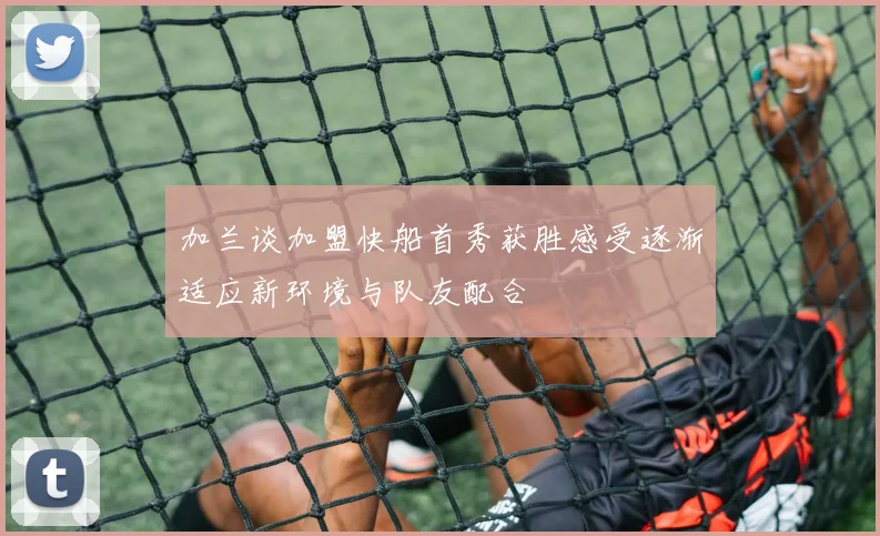 加兰谈加盟快船首秀获胜感受逐渐适应新环境与队友配合