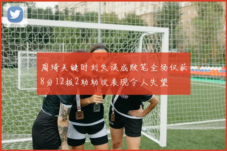 周琦关键时刻失误成败笔全场仅获8分12板2助助攻表现令人失望