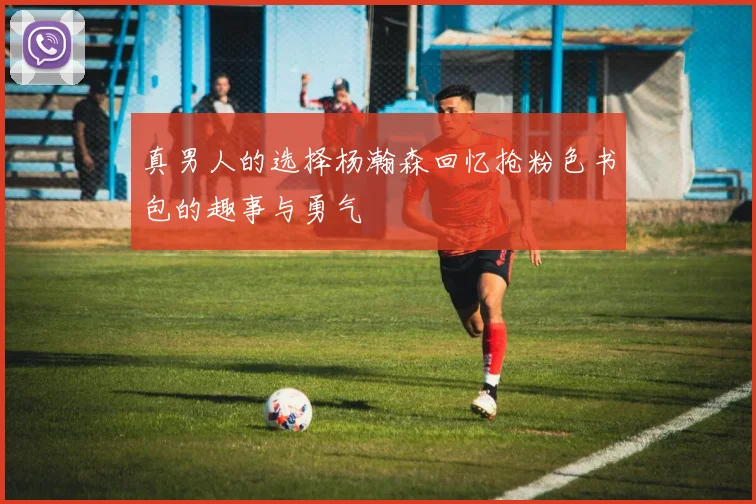真男人的选择杨瀚森回忆抢粉色书包的趣事与勇气