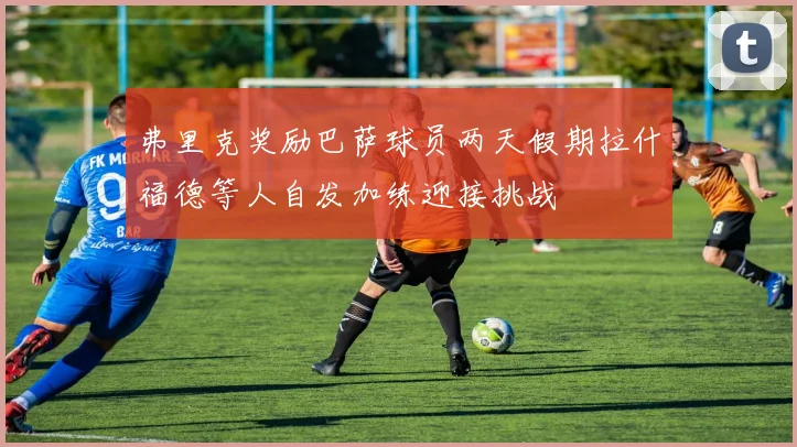 弗里克奖励巴萨球员两天假期拉什福德等人自发加练迎接挑战