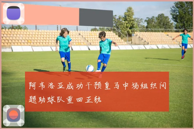 阿韦洛亚成功干预皇马中场组织问题助球队重回正轨