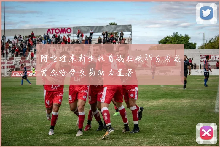 阿伦迎来新生机首战狂砍29分或成常态哈登交易助力显著