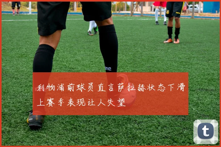 利物浦前球员直言萨拉赫状态下滑上赛季表现让人失望