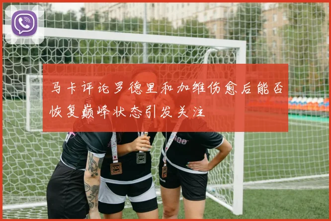 马卡评论罗德里和加维伤愈后能否恢复巅峰状态引发关注