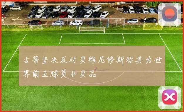 古蒂坚决反对卖维尼修斯称其为世界前五球员非卖品