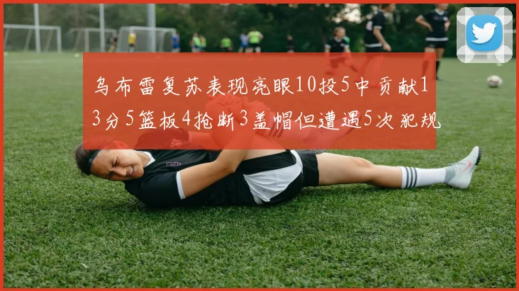 乌布雷复苏表现亮眼10投5中贡献13分5篮板4抢断3盖帽但遭遇5次犯规