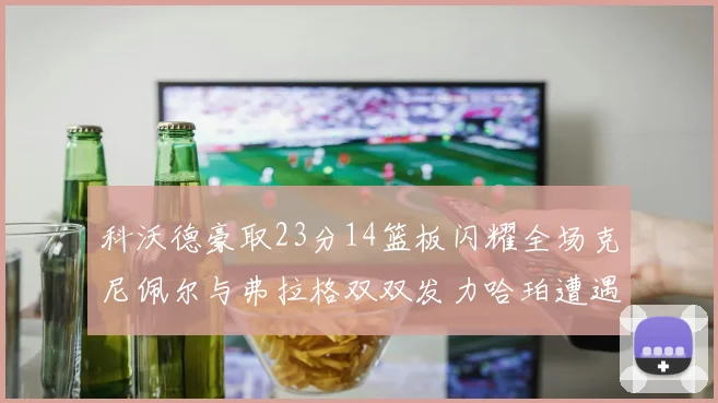 科沃德豪取23分14篮板闪耀全场克尼佩尔与弗拉格双双发力哈珀遭遇瓶颈表现低迷