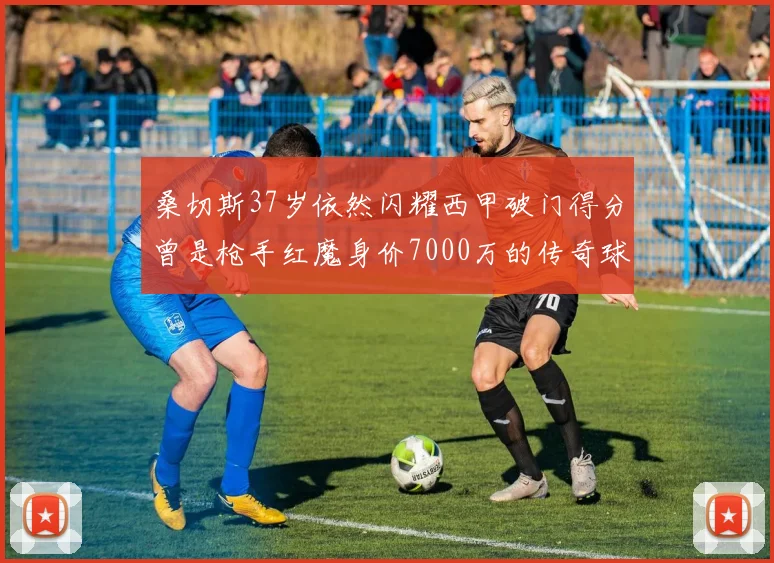 桑切斯37岁依然闪耀西甲破门得分曾是枪手红魔身价7000万的传奇球星