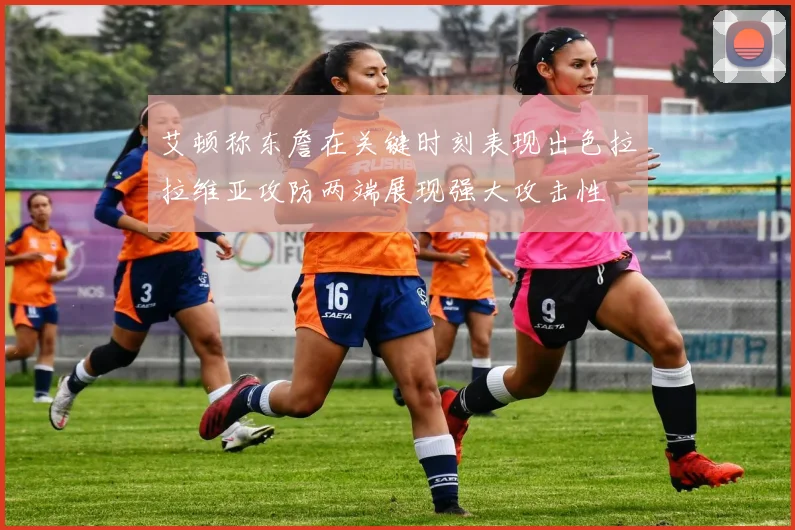 艾顿称东詹在关键时刻表现出色拉拉维亚攻防两端展现强大攻击性