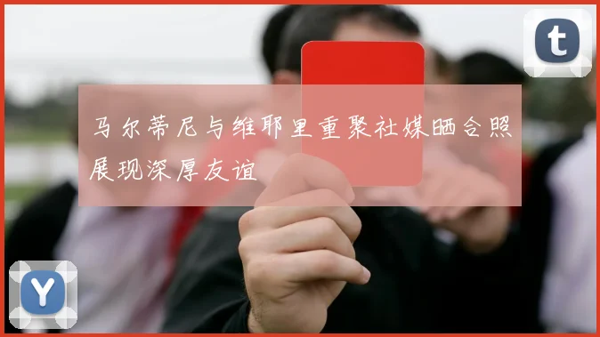 马尔蒂尼与维耶里重聚社媒晒合照展现深厚友谊