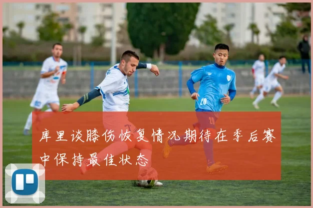 库里谈膝伤恢复情况期待在季后赛中保持最佳状态
