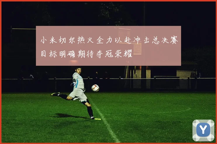 小米切尔热火全力以赴冲击总决赛目标明确期待夺冠荣耀