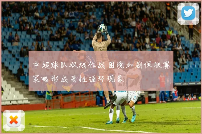 中超球队双线作战困境加剧保联赛策略形成恶性循环现象
