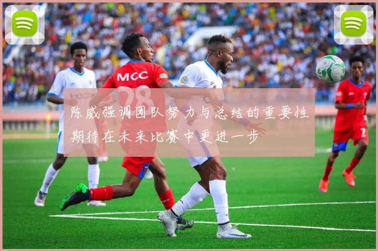陈威强调团队努力与总结的重要性期待在未来比赛中更进一步