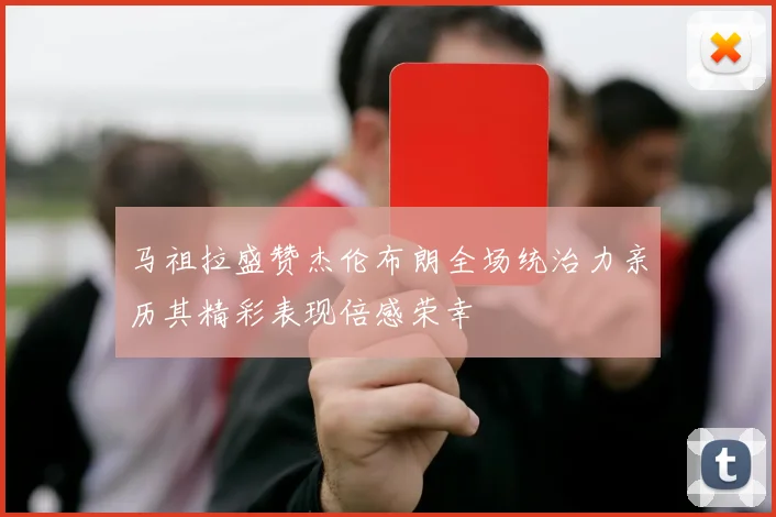 马祖拉盛赞杰伦布朗全场统治力亲历其精彩表现倍感荣幸