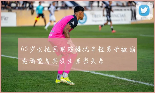 65岁女性因跟踪骚扰年轻男子被捕竟渴望与其发生亲密关系