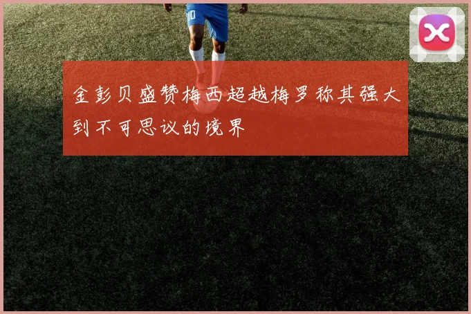 金彭贝盛赞梅西超越梅罗称其强大到不可思议的境界