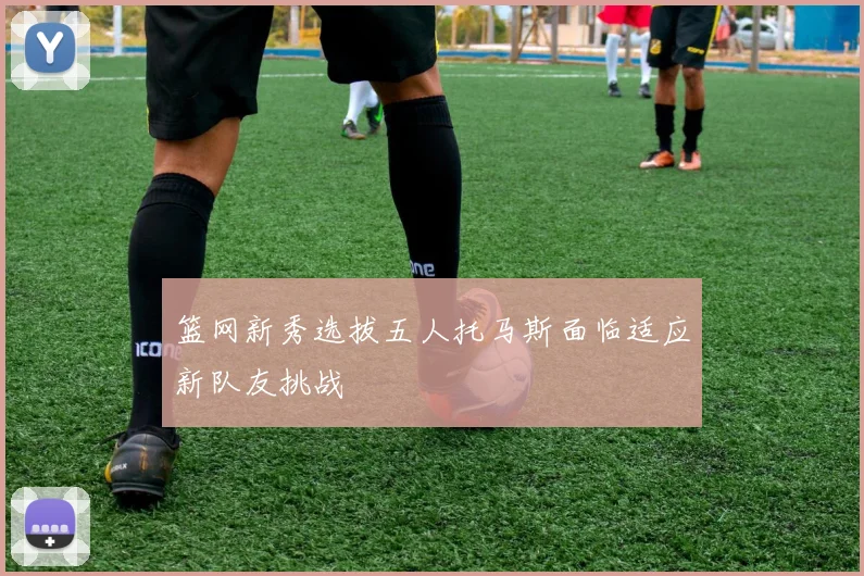 篮网新秀选拔五人托马斯面临适应新队友挑战