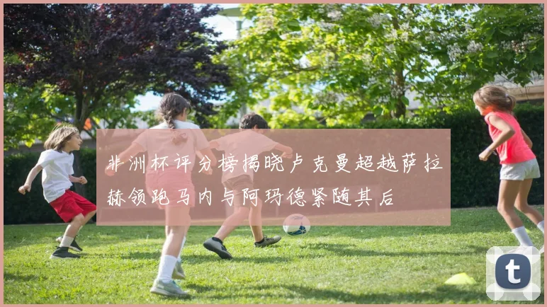 非洲杯评分榜揭晓卢克曼超越萨拉赫领跑马内与阿玛德紧随其后