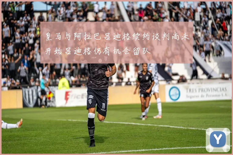 皇马与阿拉巴吕迪格续约谈判尚未开始吕迪格仍有机会留队