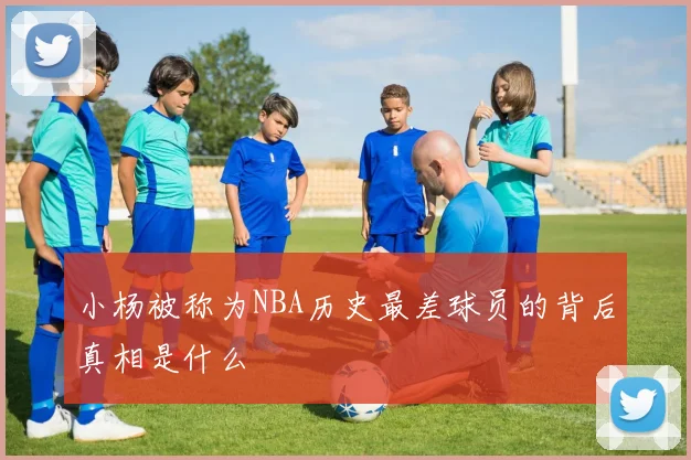 小杨被称为NBA历史最差球员的背后真相是什么
