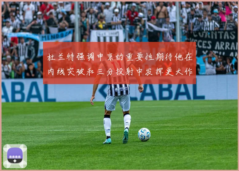 杜兰特强调申京的重要性期待他在内线突破和三分投射中发挥更大作用
