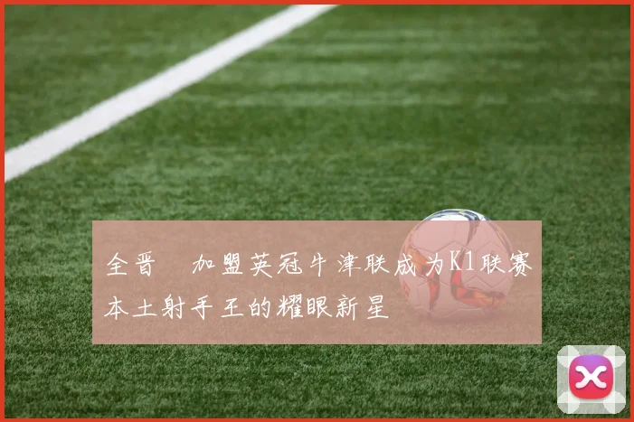 全晋旴加盟英冠牛津联成为K1联赛本土射手王的耀眼新星