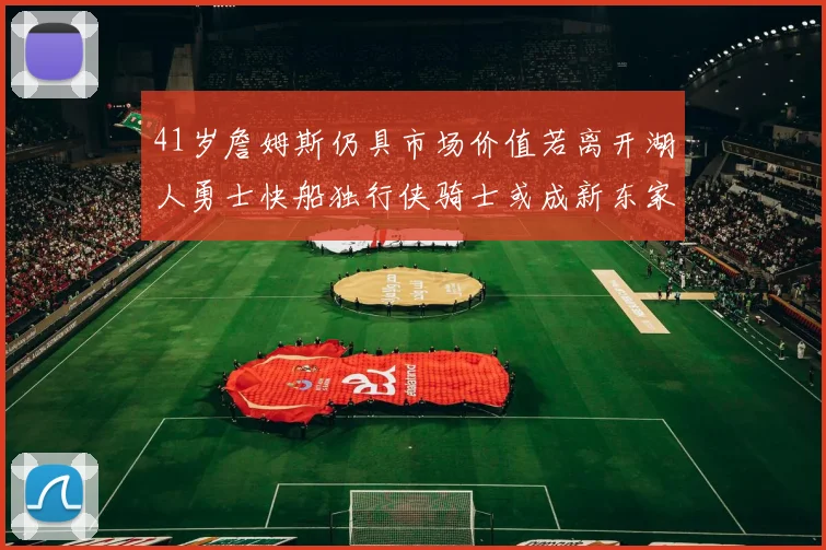 41岁詹姆斯仍具市场价值若离开湖人勇士快船独行侠骑士或成新东家