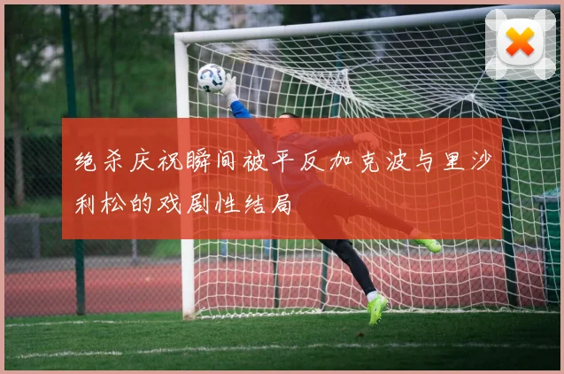 绝杀庆祝瞬间被平反加克波与里沙利松的戏剧性结局