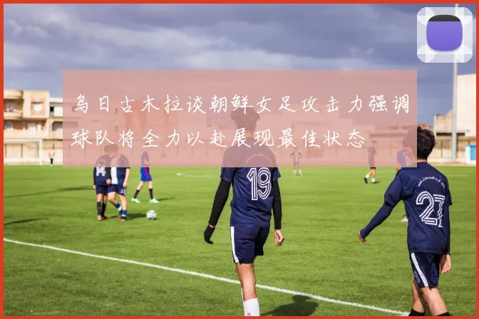 乌日古木拉谈朝鲜女足攻击力强调球队将全力以赴展现最佳状态