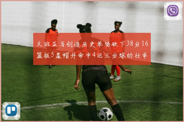 文班亚马创造历史单场砍下38分16篮板5盖帽并命中4记三分球的壮举
