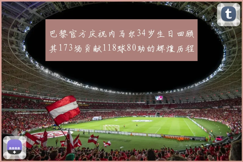 巴黎官方庆祝内马尔34岁生日回顾其173场贡献118球80助的辉煌历程