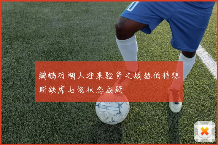 鹈鹕对湖人迎来验货之战赫伯特琼斯缺席七场状态成疑
