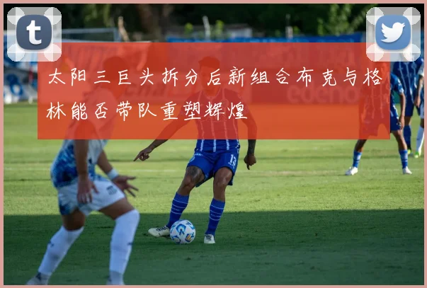 太阳三巨头拆分后新组合布克与格林能否带队重塑辉煌