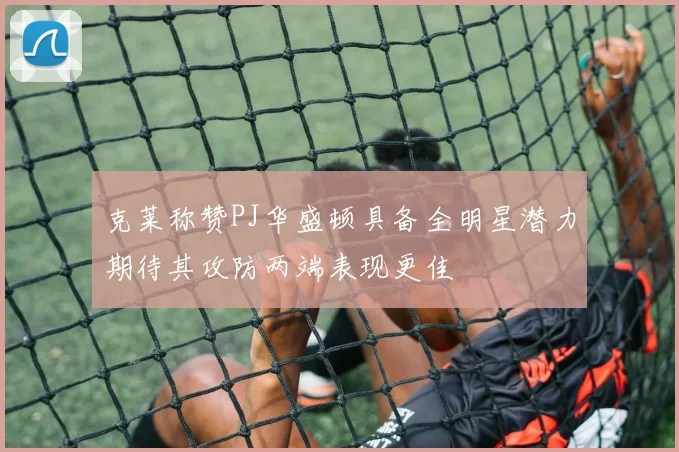 克莱称赞PJ华盛顿具备全明星潜力期待其攻防两端表现更佳