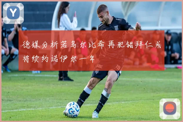 德媒分析若乌尔比希再犯错拜仁或将续约诺伊尔一年