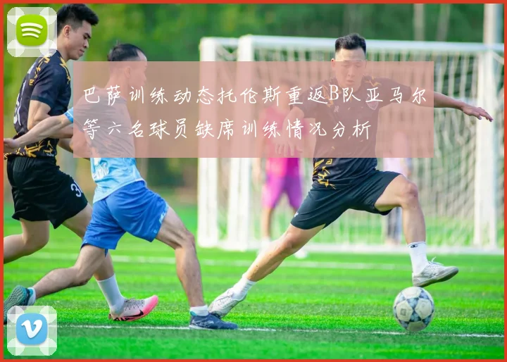 巴萨训练动态托伦斯重返B队亚马尔等六名球员缺席训练情况分析