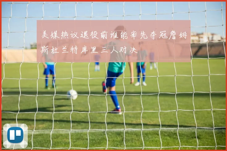 美媒热议退役前谁能率先夺冠詹姆斯杜兰特库里三人对决