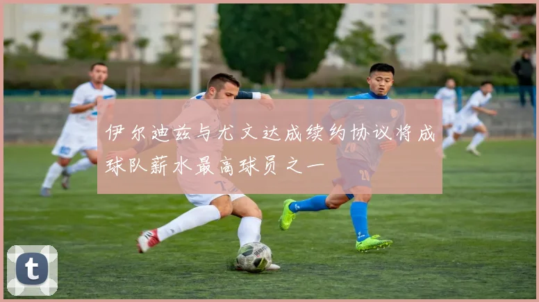 伊尔迪兹与尤文达成续约协议将成球队薪水最高球员之一