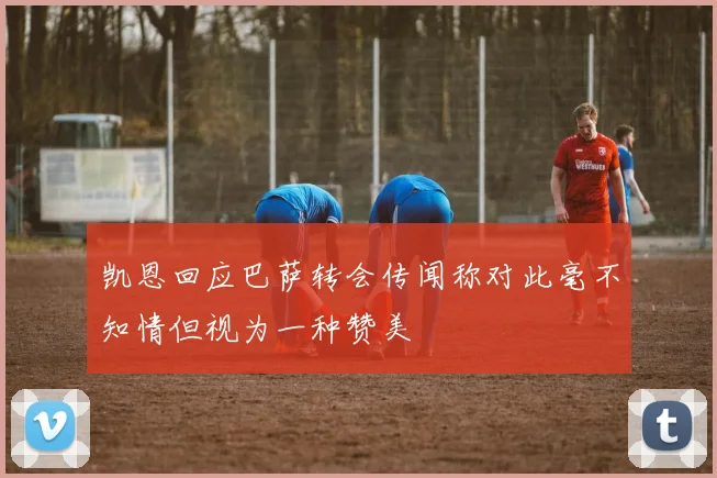凯恩回应巴萨转会传闻称对此毫不知情但视为一种赞美