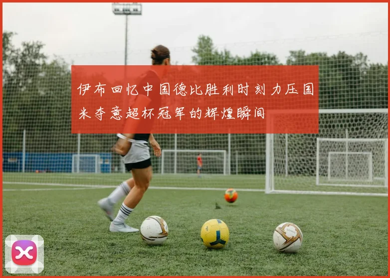 伊布回忆中国德比胜利时刻力压国米夺意超杯冠军的辉煌瞬间