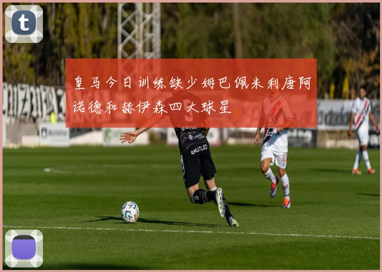 皇马今日训练缺少姆巴佩米利唐阿诺德和赫伊森四大球星