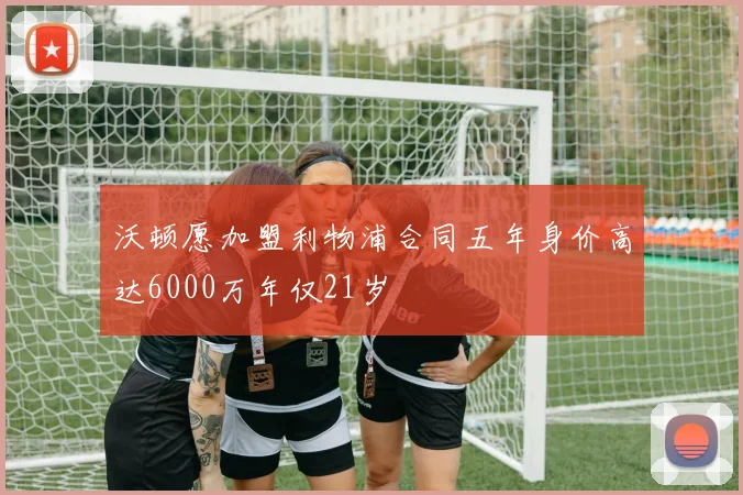 沃顿愿加盟利物浦合同五年身价高达6000万年仅21岁