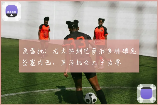 莫雷托：尤文热刺巴萨和多特想免签塞内西，罗马机会几乎为零