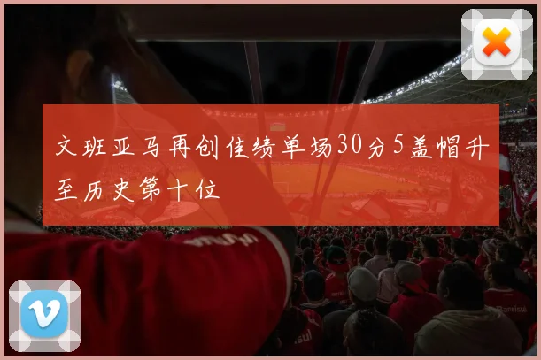 文班亚马再创佳绩单场30分5盖帽升至历史第十位